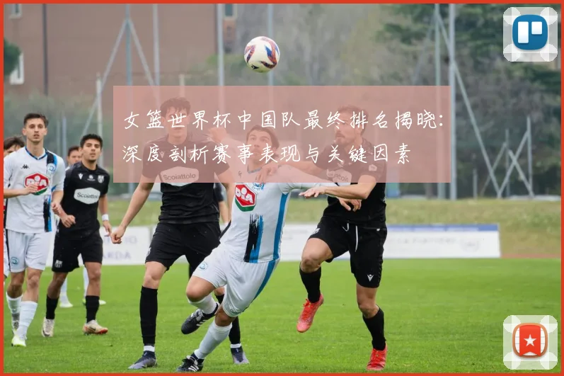 女篮世界杯中国队最终排名揭晓：深度剖析赛事表现与关键因素
