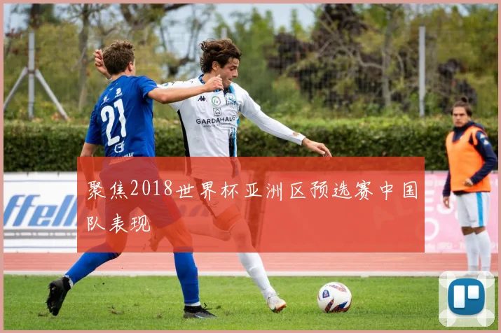 聚焦2018世界杯亚洲区预选赛中国队表现